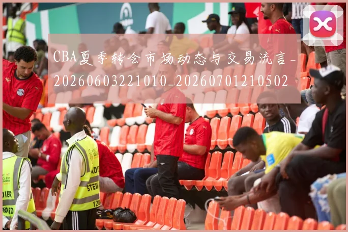 CBA夏季转会市场动态与交易流言_20260603221010_20260701210502