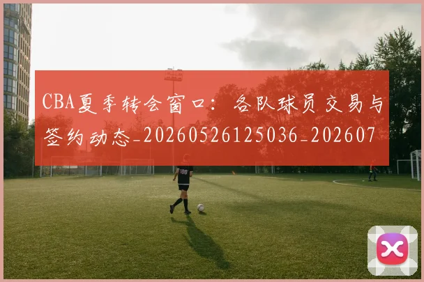 CBA夏季转会窗口:各队球员交易与签约动态_20260526125036_20260701210506