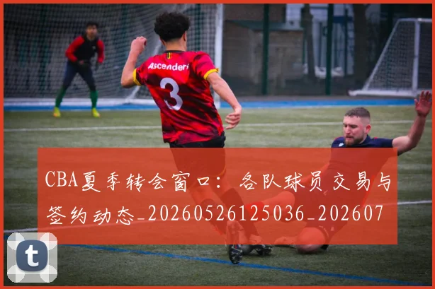 CBA夏季转会窗口:各队球员交易与签约动态_20260526125036_20260701210506