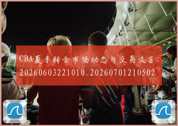 CBA夏季转会市场动态与交易流言_20260603221010_20260701210502